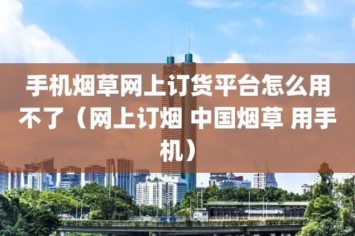 手机烟草网上订货平台怎么用不了（网上订烟 中国烟草 用手机）